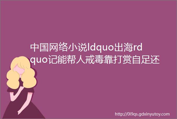 中国网络小说ldquo出海rdquo记能帮人戒毒靠打赏自足还孵化出一套考核机制