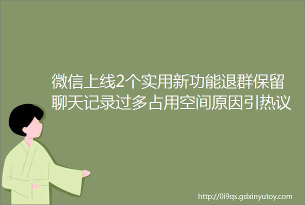 微信上线2个实用新功能退群保留聊天记录过多占用空间原因引热议