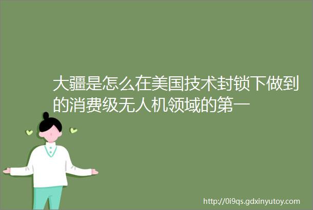 大疆是怎么在美国技术封锁下做到的消费级无人机领域的第一