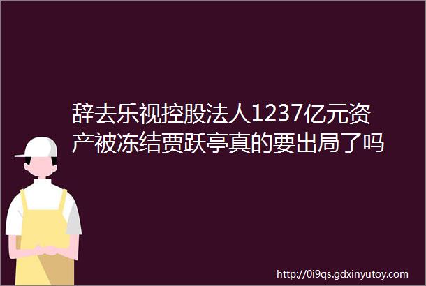 辞去乐视控股法人1237亿元资产被冻结贾跃亭真的要出局了吗