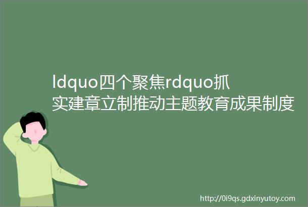 ldquo四个聚焦rdquo抓实建章立制推动主题教育成果制度化长效化